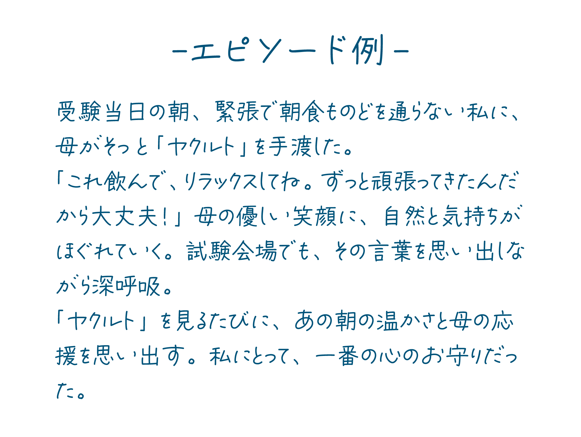 -エピソード例- 受験当日の朝、緊張で朝食ものどを通らない私に、母がそっと「ヤクルト」を手渡した。「これ飲んで、リラックスしてね。ずっと頑張ってきたんだから大丈夫！」母の優しい笑顔に、自然と気持ちがほぐれていく。試験会場でも、その言葉を思い出しながら深呼吸。「ヤクルト」を見るたびに、あの朝の温かさと母の応援を思い出す。私にとって、一番の心のお守りだった。